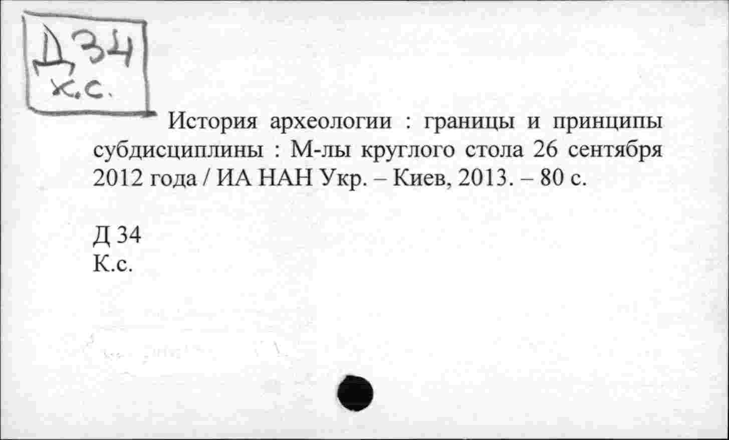 ﻿
История археологии : границы и принципы
субдисциплины : М-лы круглого стола 26 сентября 2012 года / ИА НАН Укр. - Киев, 2013. - 80 с.
Д 34 К.с.